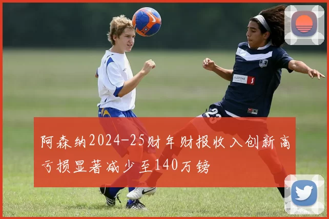 阿森纳2024-25财年财报收入创新高亏损显著减少至140万镑