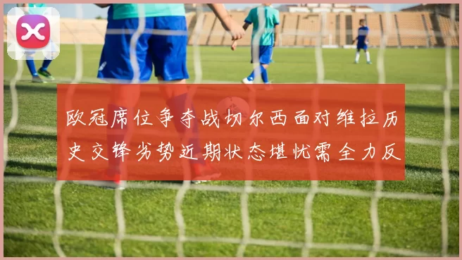 欧冠席位争夺战切尔西面对维拉历史交锋劣势近期状态堪忧需全力反弹