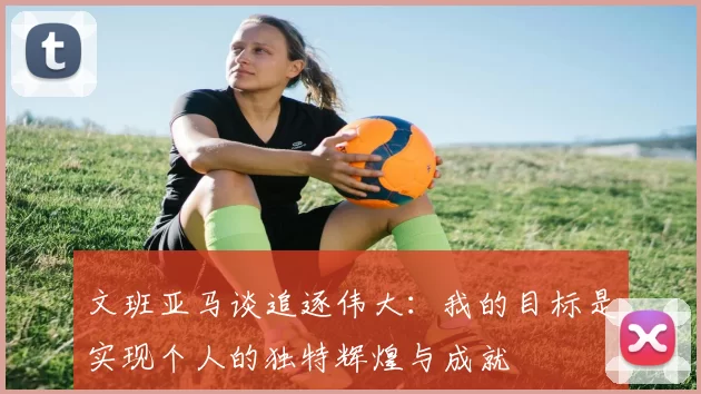 文班亚马谈追逐伟大：我的目标是实现个人的独特辉煌与成就