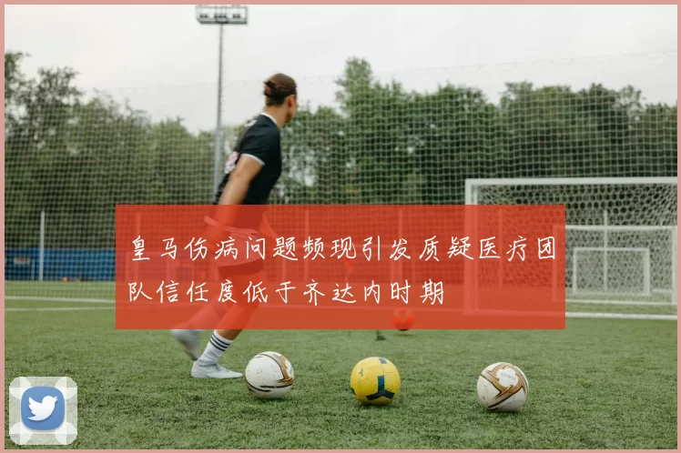 皇马伤病问题频现引发质疑医疗团队信任度低于齐达内时期