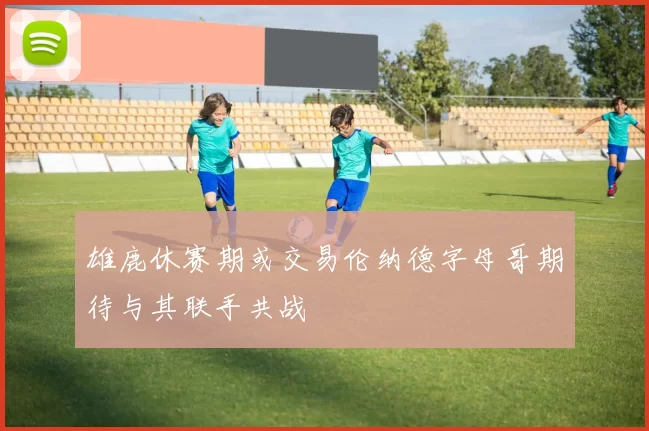 雄鹿休赛期或交易伦纳德字母哥期待与其联手共战
