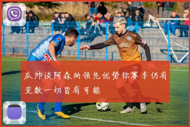 瓜帅谈阿森纳领先优势称赛季仍有变数一切皆有可能