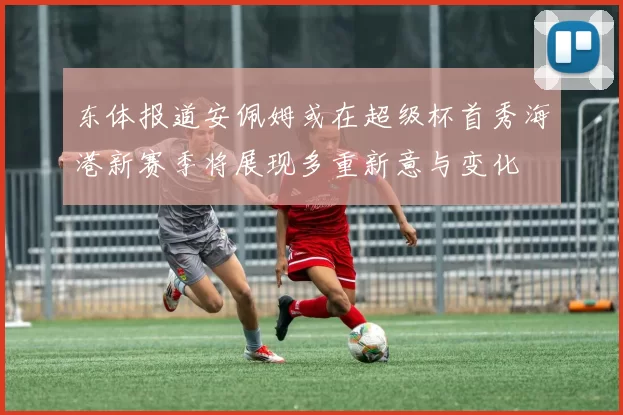 东体报道安佩姆或在超级杯首秀海港新赛季将展现多重新意与变化