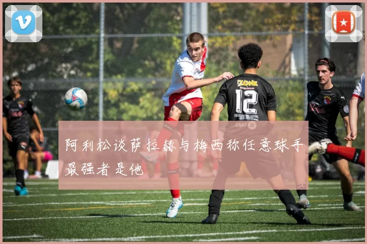 阿利松谈萨拉赫与梅西称任意球手最强者是他
