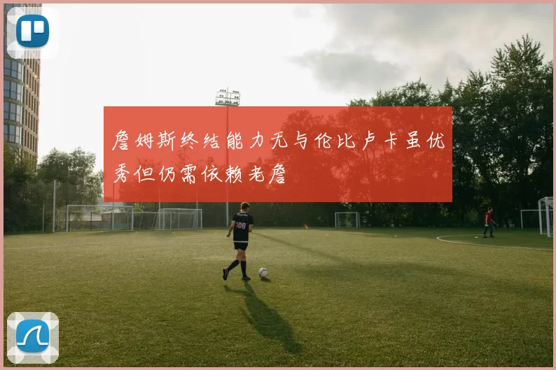 詹姆斯终结能力无与伦比卢卡虽优秀但仍需依赖老詹