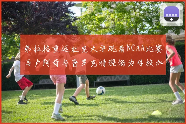 弗拉格重返杜克大学观看NCAA比赛马卢阿奇与普罗克特现场为母校加油助威