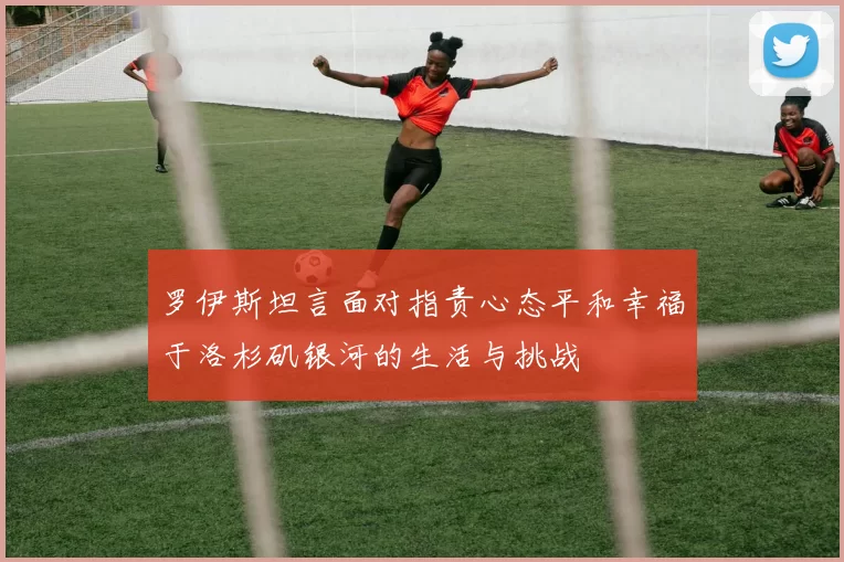 罗伊斯坦言面对指责心态平和幸福于洛杉矶银河的生活与挑战