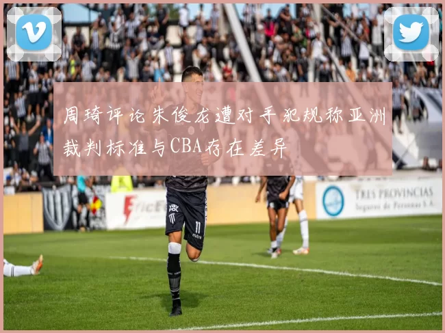 周琦评论朱俊龙遭对手犯规称亚洲裁判标准与CBA存在差异