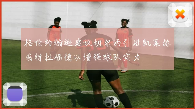格伦约翰逊建议切尔西引进凯莱赫或特拉福德以增强球队实力
