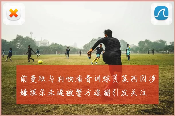 前曼联与利物浦青训球员莱西因涉嫌谋杀未遂被警方逮捕引发关注