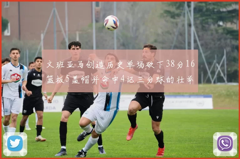 文班亚马创造历史单场砍下38分16篮板5盖帽并命中4记三分球的壮举
