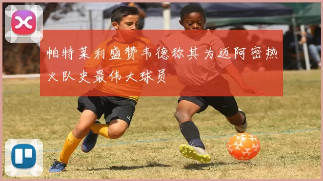 帕特莱利盛赞韦德称其为迈阿密热火队史最伟大球员