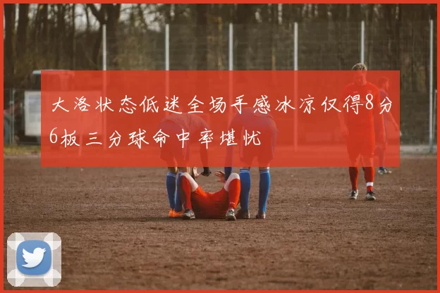 大洛状态低迷全场手感冰凉仅得8分6板三分球命中率堪忧