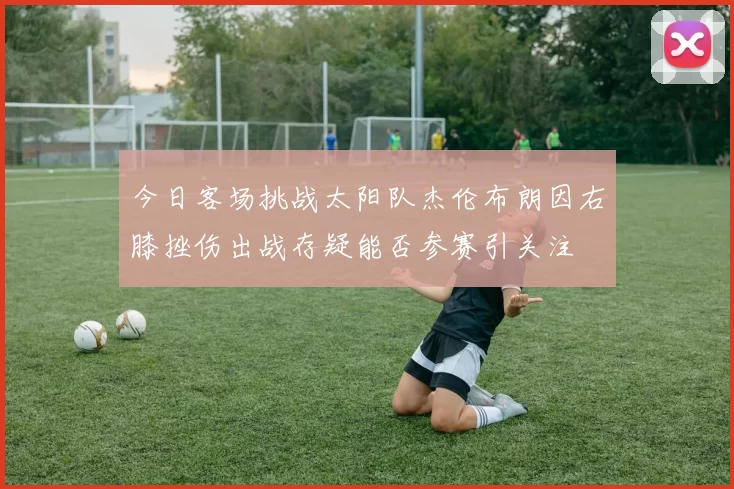 今日客场挑战太阳队杰伦布朗因右膝挫伤出战存疑能否参赛引关注