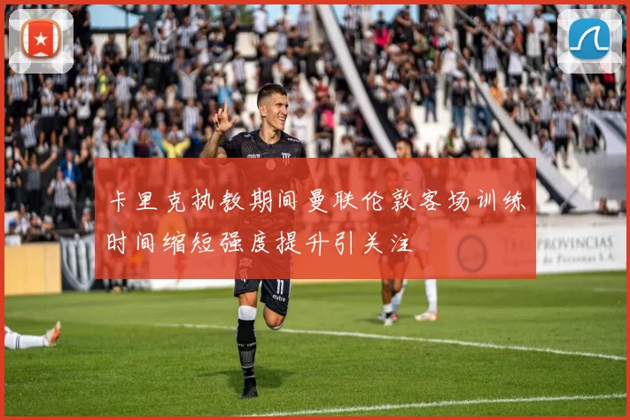 卡里克执教期间曼联伦敦客场训练时间缩短强度提升引关注