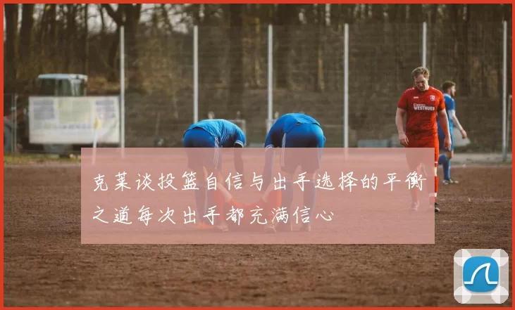 克莱谈投篮自信与出手选择的平衡之道每次出手都充满信心