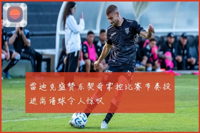 雷迪克盛赞东契奇掌控比赛节奏投进离谱球令人惊叹