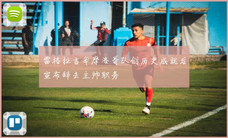 雷格拉吉率摩洛哥队创历史成就后宣布辞去主帅职务