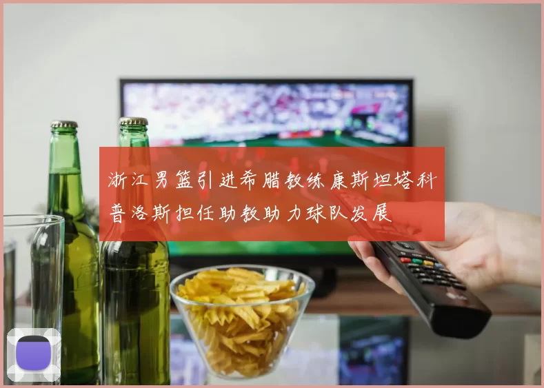 浙江男篮引进希腊教练康斯坦塔科普洛斯担任助教助力球队发展