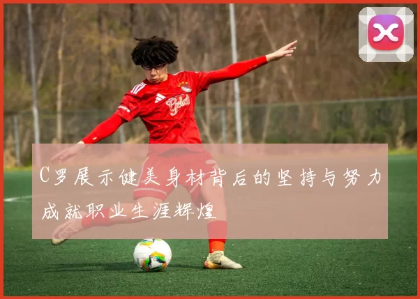 C罗展示健美身材背后的坚持与努力成就职业生涯辉煌