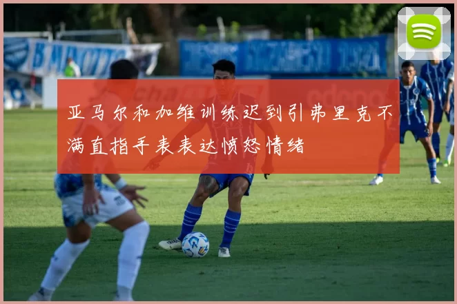 亚马尔和加维训练迟到引弗里克不满直指手表表达愤怒情绪