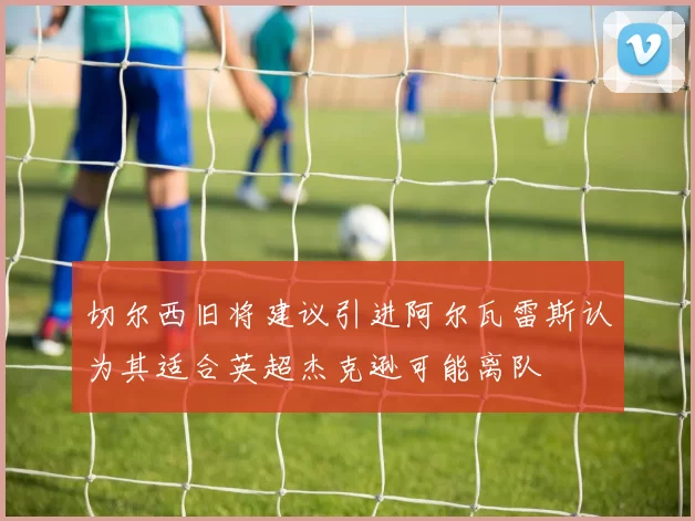 切尔西旧将建议引进阿尔瓦雷斯认为其适合英超杰克逊可能离队