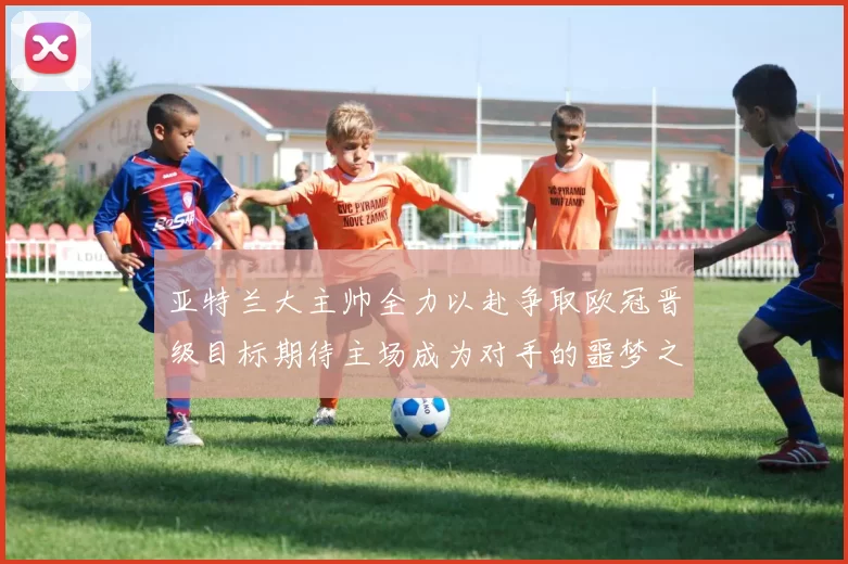 亚特兰大主帅全力以赴争取欧冠晋级目标期待主场成为对手的噩梦之地