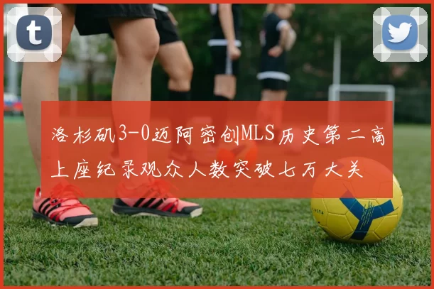 洛杉矶3-0迈阿密创MLS历史第二高上座纪录观众人数突破七万大关
