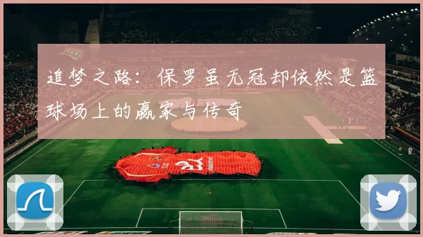 追梦之路：保罗虽无冠却依然是篮球场上的赢家与传奇