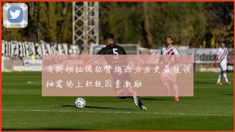 马斯切拉诺称赞梅西为历史最佳领袖需场上积极因素激励