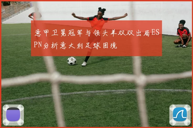 意甲卫冕冠军与领头羊双双出局ESPN分析意大利足球困境
